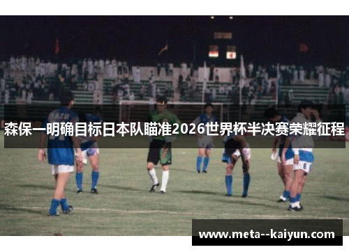 森保一明确目标日本队瞄准2026世界杯半决赛荣耀征程