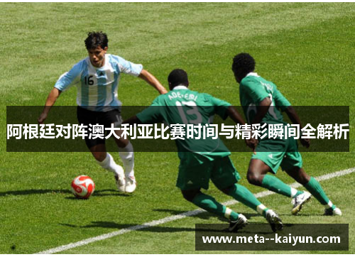 阿根廷对阵澳大利亚比赛时间与精彩瞬间全解析