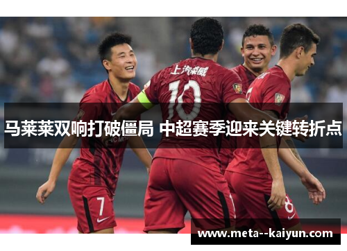 马莱莱双响打破僵局 中超赛季迎来关键转折点